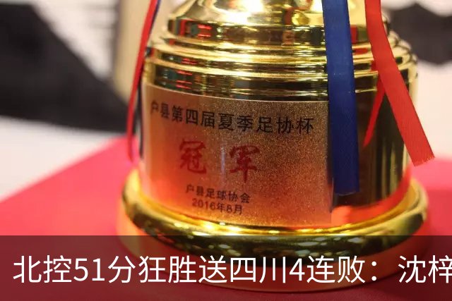 北控51分狂胜送四川4连败：沈梓捷总篮板超刘炜 霍华德31分