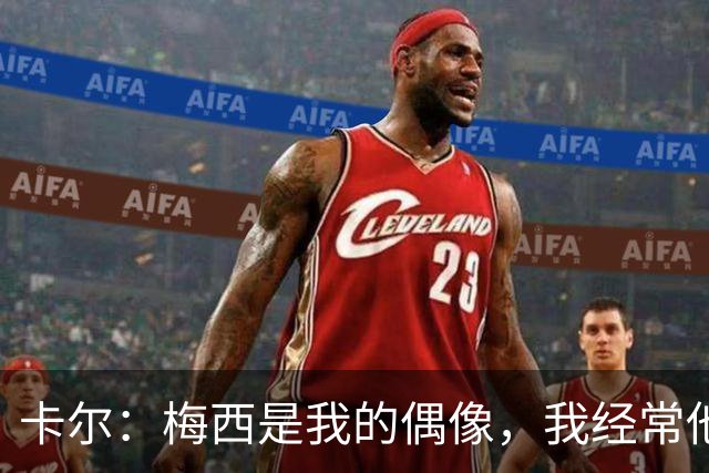 卡尔：梅西是我的偶像，我经常他的比赛录像
