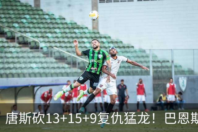 唐斯砍13+15+9复仇猛龙！巴恩斯巴雷特轰44+11尽力，难耐小卡6分