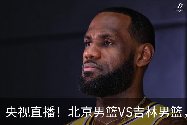 央视直播！北京男篮VS吉林男篮，赵睿率队出击，布朗迎来首秀，沃特斯成为焦点，北京男篮开启第三季冲击总冠军