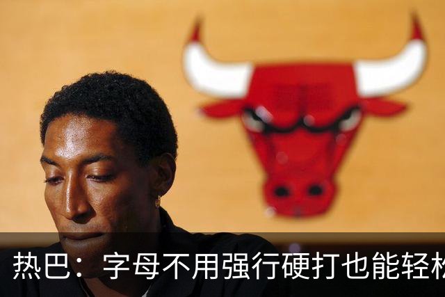 热巴：字母不用强行硬打也能轻松20+10 多带动队友更容易找到节奏