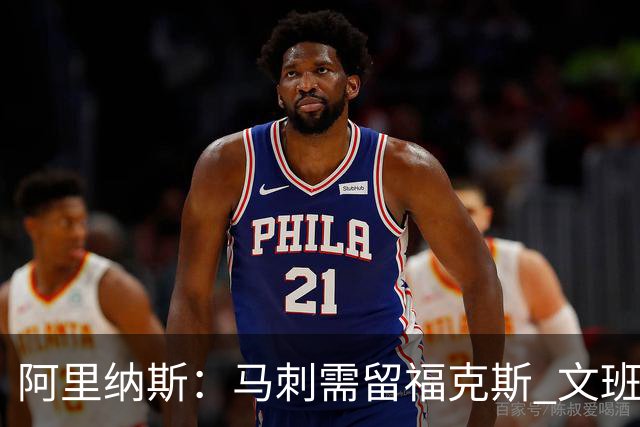 阿里纳斯：马刺需留福克斯 文班亚马缺杀手锏且队友太独